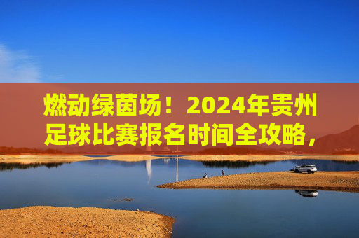 燃动绿茵场！2024年贵州足球比赛报名时间全攻略，别再错过！