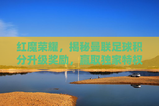 红魔荣耀,揭秘曼联足球积分升级奖励,赢取独家特权与荣耀