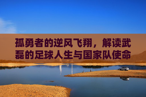 孤勇者的逆风飞翔,解读武磊的足球人生与国家队使命
