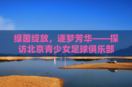 绿茵绽放，逐梦芳华——探访北京青少女足球俱乐部