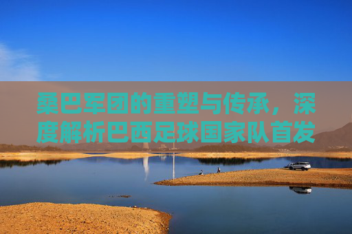 桑巴军团的重塑与传承，深度解析巴西足球国家队首发的艺术