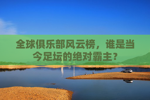 全球俱乐部风云榜，谁是当今足坛的绝对霸主？