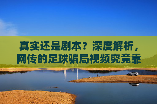真实还是剧本？深度解析，网传的足球骗局视频究竟靠不靠谱？