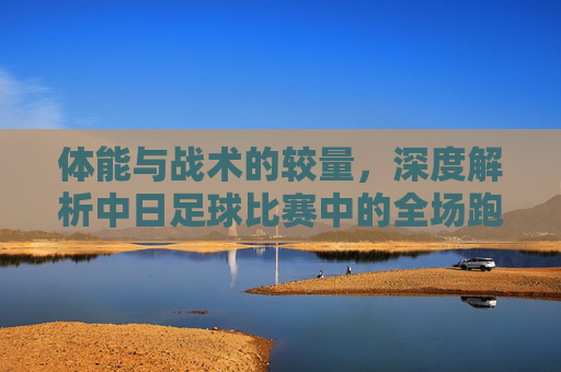 体能与战术的较量,深度解析中日足球比赛中的全场跑动差距