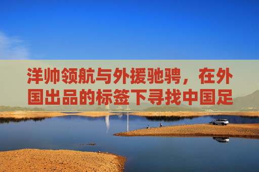 洋帅领航与外援驰骋，在外国出品的标签下寻找中国足球的蜕变