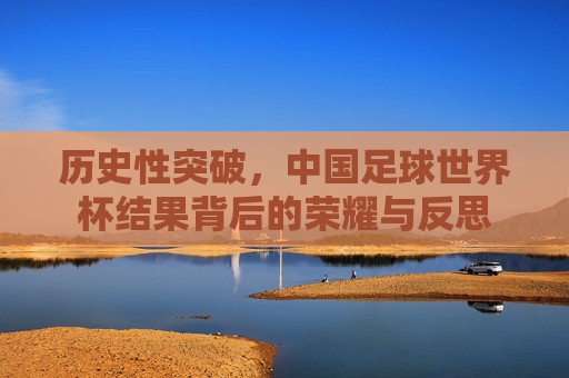 历史性突破,中国足球世界杯结果背后的荣耀与反思