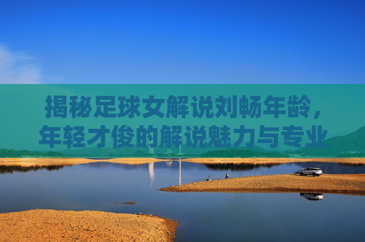 揭秘足球女解说刘畅年龄，年轻才俊的解说魅力与专业之路