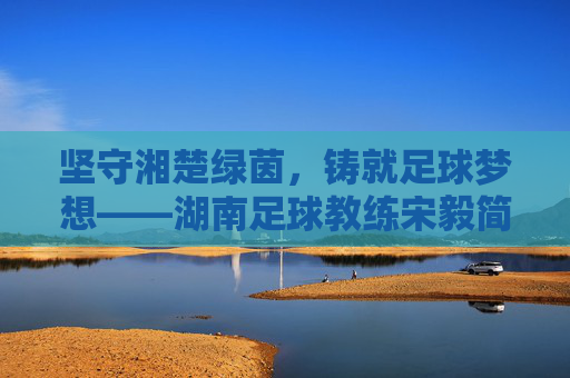 坚守湘楚绿茵，铸就足球梦想——湖南足球教练宋毅简历