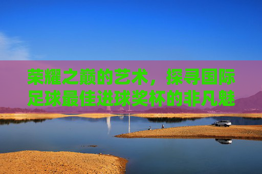 荣耀之巅的艺术，探寻国际足球最佳进球奖杯的非凡魅力