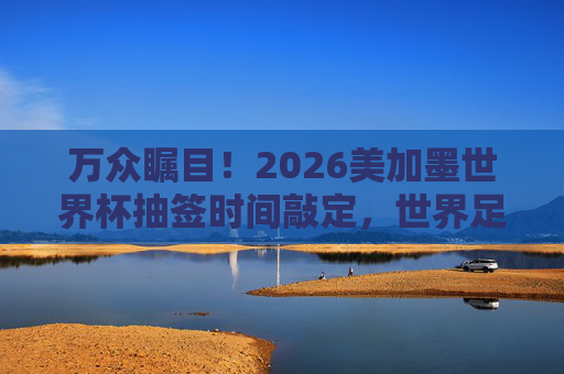 万众瞩目！2026美加墨世界杯抽签时间敲定，世界足坛即将迎来大洗牌