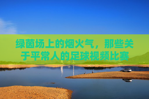 绿茵场上的烟火气，那些关于平常人的足球视频比赛