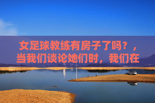 女足球教练有房子了吗?,当我们谈论她们时,我们在谈论什么?