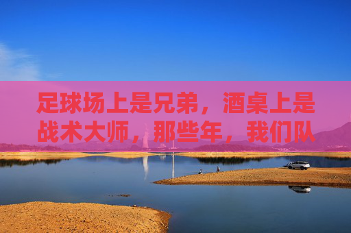 足球场上是兄弟，酒桌上是战术大师，那些年，我们队里喝酒都在聊啥？