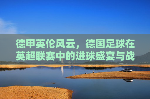 德甲英伦风云,德国足球在英超联赛中的进球盛宴与战术博弈