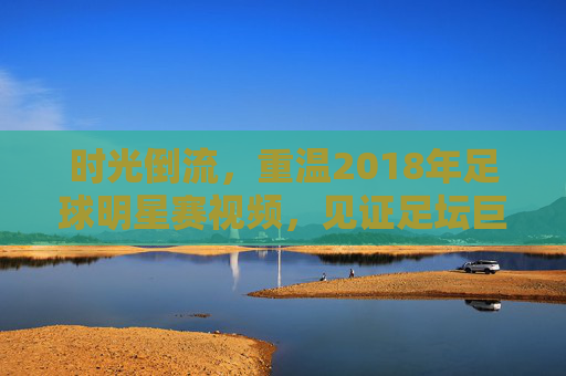 时光倒流,重温2018年足球明星赛视频,见证足坛巨星的巅峰对决