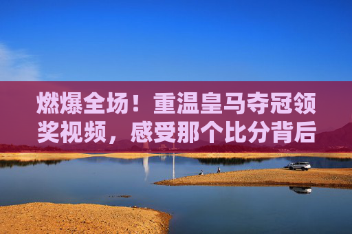 燃爆全场!重温皇马夺冠领奖视频,感受那个比分背后的热血传奇