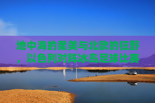 地中海的柔美与北欧的狂野,以色列对阵冰岛足球比赛全纪实