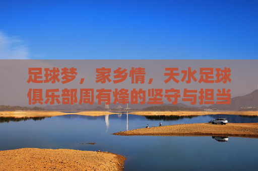 足球梦,家乡情,天水足球俱乐部周有烽的坚守与担当