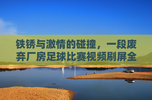 铁锈与激情的碰撞，一段废弃厂房足球比赛视频刷屏全网，唤醒你的少年心气