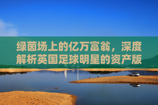 绿茵场上的亿万富翁，深度解析英国足球明星的资产版图