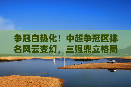 争冠白热化!中超争冠区排名风云变幻,三强鼎立格局初现