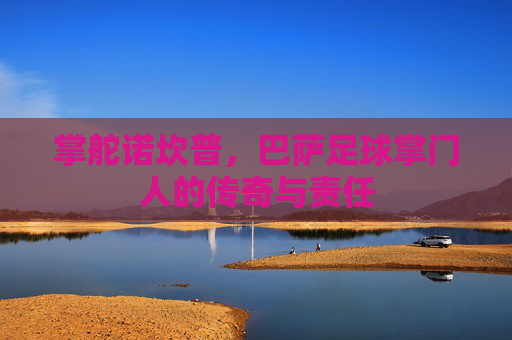 掌舵诺坎普,巴萨足球掌门人的传奇与责任