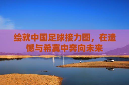 绘就中国足球接力图,在遗憾与希冀中奔向未来