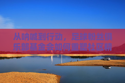 从呐喊到行动,足球粉丝俱乐部基金会如何重塑社区精神