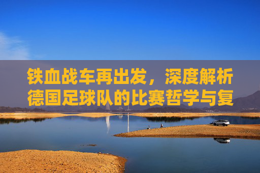 铁血战车再出发,深度解析德国足球队的比赛哲学与复兴之路