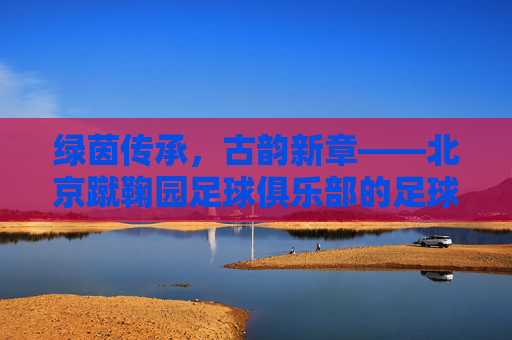 绿茵传承,古韵新章——北京蹴鞠园足球俱乐部的足球梦