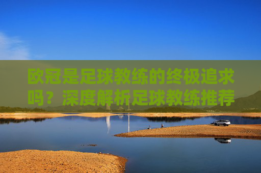 欧冠是足球教练的终极追求吗?深度解析足球教练推荐欧冠吗背后的逻辑