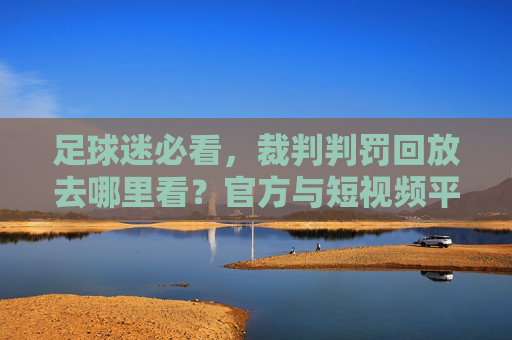 足球迷必看,裁判判罚回放去哪里看?官方与短视频平台全攻略