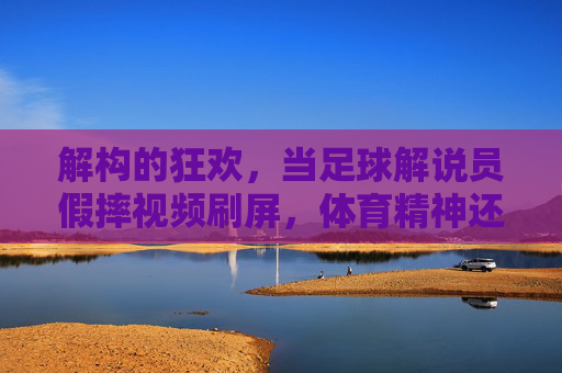 解构的狂欢,当足球解说员假摔视频刷屏,体育精神还剩多少?