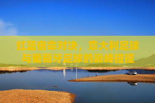 红蓝宿命对决,意大利足球与葡萄牙足球的巅峰碰撞
