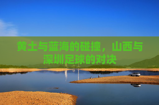 黄土与蓝海的碰撞,山西与深圳足球的对决
