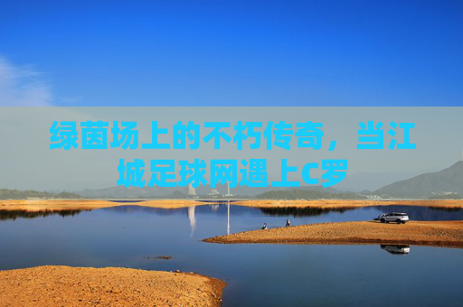 绿茵场上的不朽传奇，当江城足球网遇上C罗