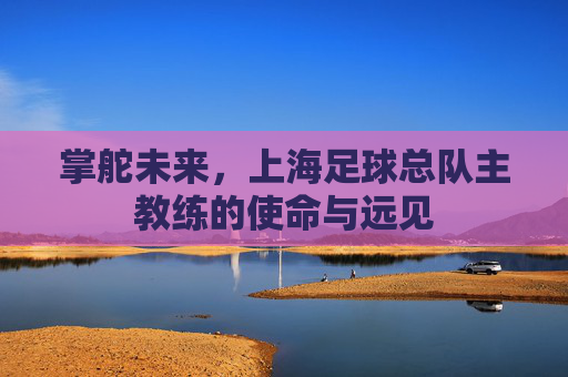 掌舵未来,上海足球总队主教练的使命与远见