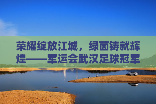 荣耀绽放江城,绿茵铸就辉煌——军运会武汉足球冠军诞生记