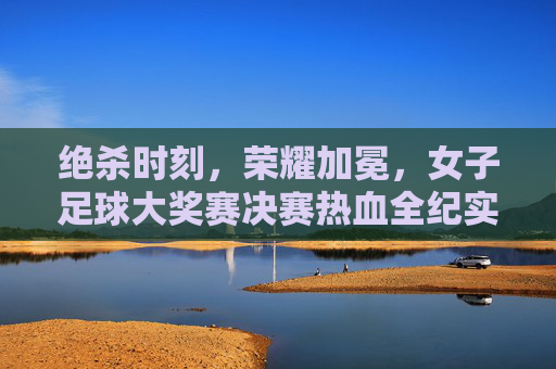 绝杀时刻，荣耀加冕，女子足球大奖赛决赛热血全纪实