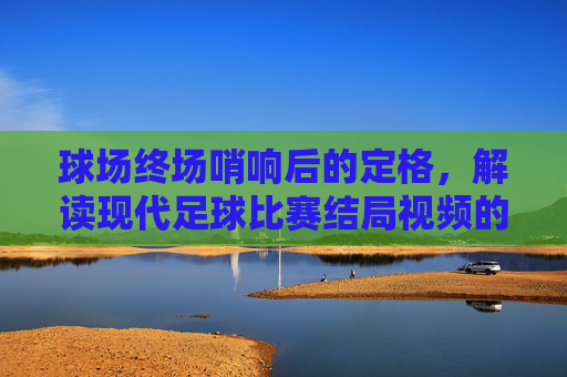 球场终场哨响后的定格,解读现代足球比赛结局视频的魔力