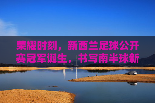 荣耀时刻,新西兰足球公开赛冠军诞生,书写南半球新篇章