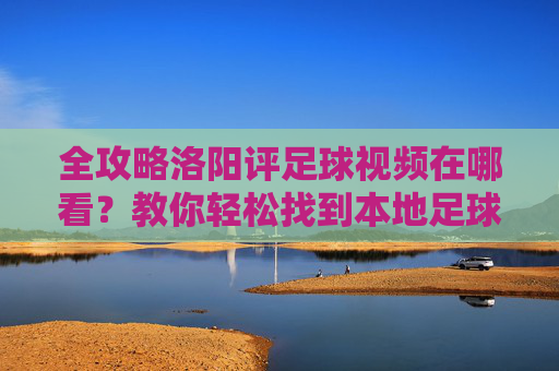 全攻略洛阳评足球视频在哪看?教你轻松找到本地足球精彩瞬间与专业解说