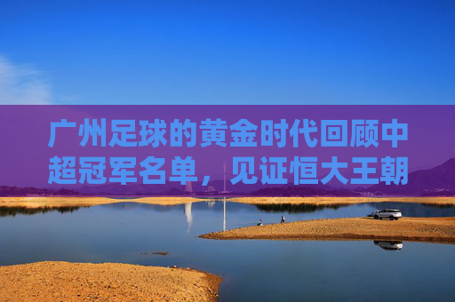 广州足球的黄金时代回顾中超冠军名单,见证恒大王朝的崛起与落幕