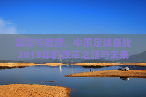 激荡与重塑,中国足球备战2019年的改革之路与未来展望
