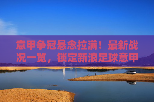 意甲争冠悬念拉满!最新战况一览,锁定新浪足球意甲积分榜