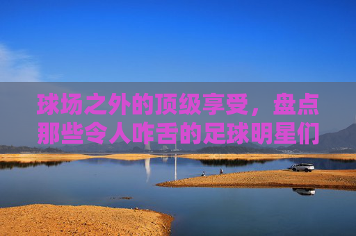 球场之外的顶级享受,盘点那些令人咋舌的足球明星们的游艇
