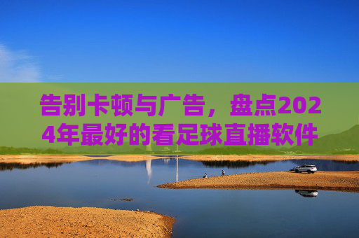 告别卡顿与广告,盘点2024年最好的看足球直播软件,球迷必备神器