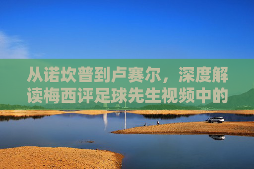 从诺坎普到卢赛尔,深度解读梅西评足球先生视频中的谦逊与传奇