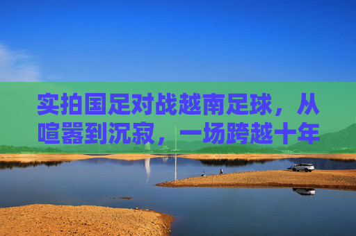 实拍国足对战越南足球,从喧嚣到沉寂,一场跨越十年的回响