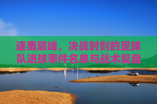 逐鹿巅峰,决战时刻的足球队进球事件名单与战术复盘